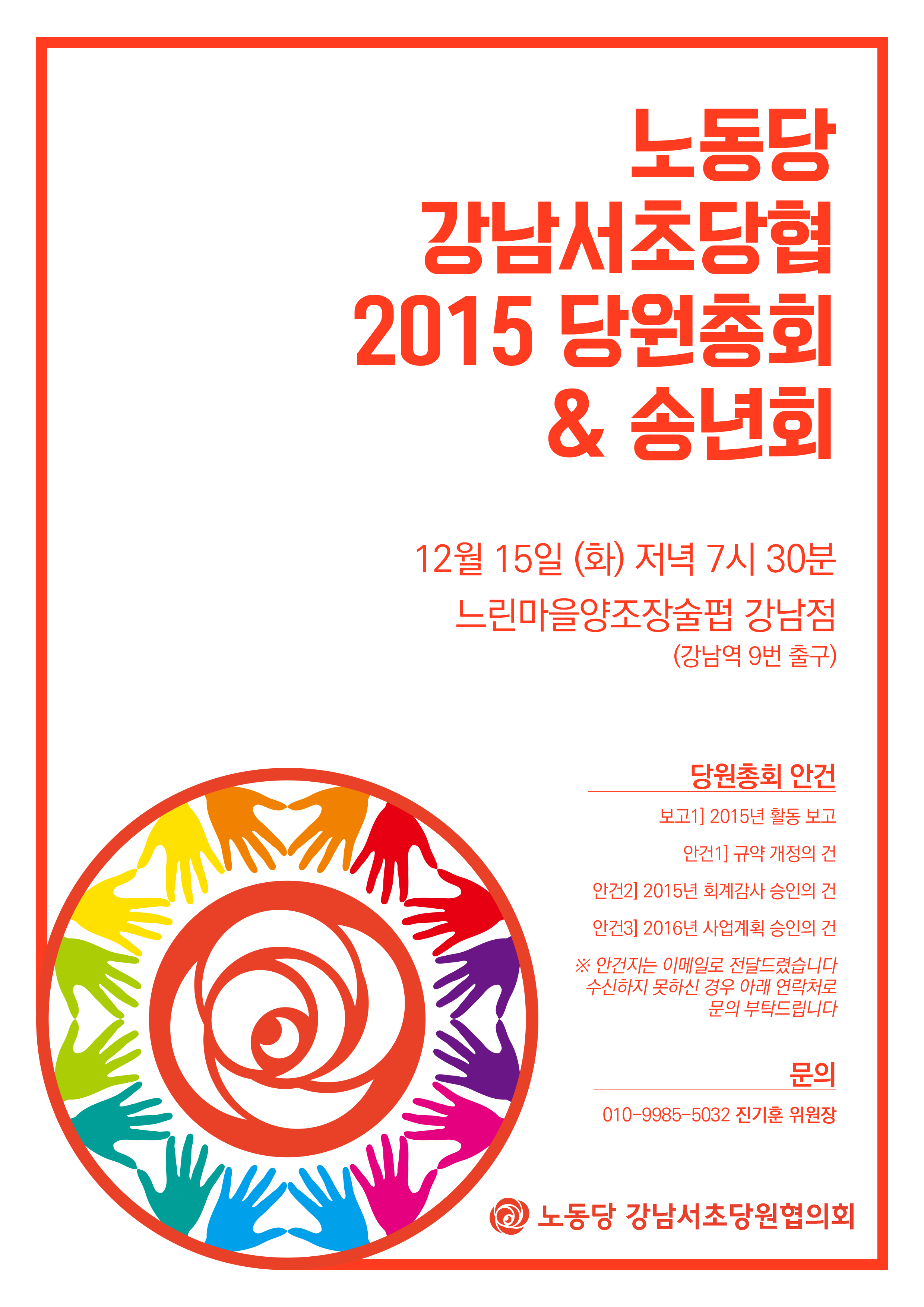 노동당 강남서초당협 2015 당원총회 & 송년회 / 12월 15일 (화) 저녁 7시 30분 / 느린마을양조장술펍 강남점 (강남역 9번 출구) / 당원총회안건: 보고1] 2015년 활동 보고 / 안건1] 규약 개정의 건 / 안건2] 2015년 회계감사 승인의 건 / 안건3] 2016년 사업계획 승인의 건 / ※ 안건지는 이메일로 전달드렸습니다. 수신하지 못하신 경우 아래 연락처로 분의 부탁드립니다. / 문의: 010-9985-5032 진기훈 위원장 / 노동당 강남서초당원협의회