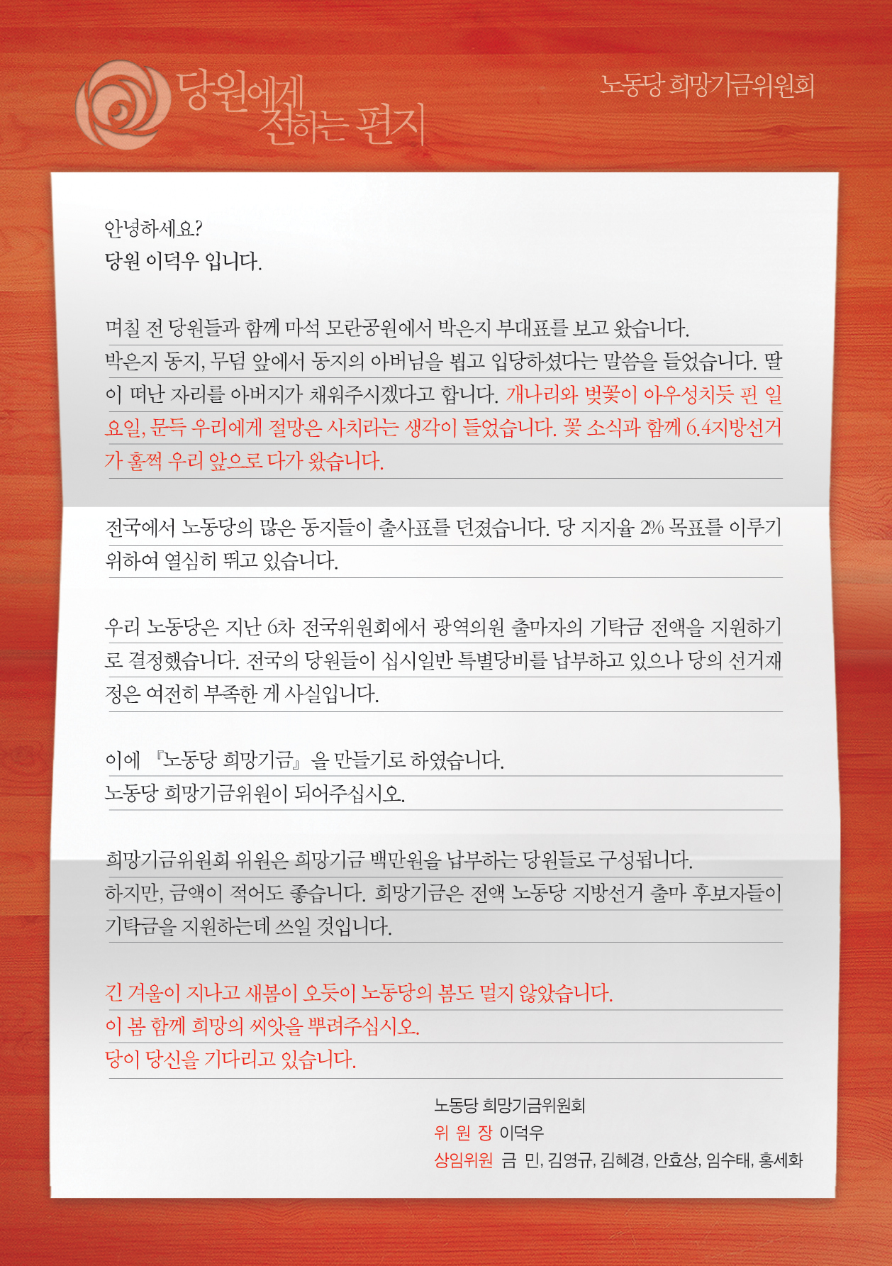 안녕하세요? 
당원 이덕우 입니다. 

며칠 전 당원들과 함께 마석 모란공원에서 박은지 부대표를 보고 왔습니다.
박은지 동지, 무덤 앞에서 동지의 아버님을 뵙고 입당하셨다는 말씀을 들었습니다. 딸이 떠난 자리를 아버지가 채워주신다고 합니다. 개나리와 벚꽃이 아우성치듯 핀 일요일, 문득 우리에게 절망은 사치라는 생각이 들었습니다. 꽃 소식과 함께 6.4지방선거가 훌쩍 우리 앞으로 다가왔습니다.

전국에서 노동당의 많은 동지들이 출사표를 던졌습니다. 당 지지율 2% 목표를 이루기 위하여 열심히 뛰고 있습니다. 

우리 노동당은 지난 6차 전국위원회에서 광역의원 출마자의 기탁금 전액을 지원하기로 결정했습니다. 전국의 당원들이 십시일반 특별당비를 납부하고 있으나 당의 선거재정은 여전히 부족한 게 사실입니다.

이에 『노동당 희망기금』을 만들기로 하였습니다.
노동당 희망기금위원이 되어주십시오.

희망기금위원회 위원은 희망기금 백만원을 납부하는 당원들로 구성됩니다.
하지만, 금액이 적어도 좋습니다. 희망기금은 전액 노동당 지방선거 출마 후보자들이 기탁금을 지원하는데 쓰일 것입니다. 

이 봄 함께 희망의 씨앗을 뿌려주십시오.
당이 이 척박한 땅을 갈아엎고 당신을 기다리고 있습니다.



노동당 희망기금위원회
위 원 장 이덕우
상임위원 금  민, 김영규, 김혜경, 안효상, 임수태, 홍세화